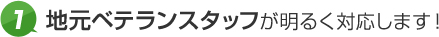 1.地元ベテランスタッフが明るく対応します！