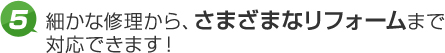 5.細かな修理から、さまざまなリフォームまで対応できます！