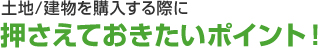 土地／建物を購入する際に押さえておきたいポイント！